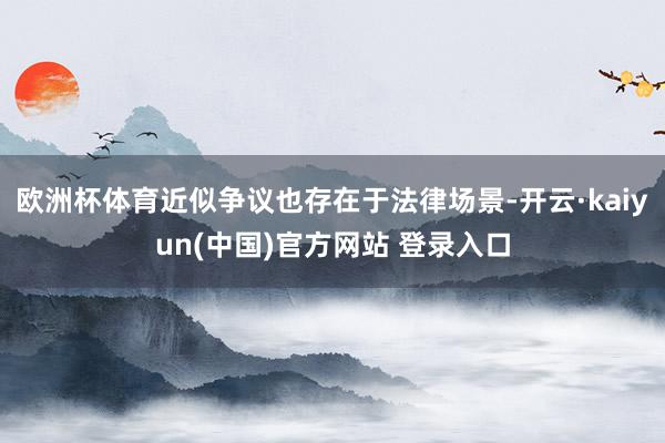欧洲杯体育近似争议也存在于法律场景-开云·kaiyun(中国)官方网站 登录入口