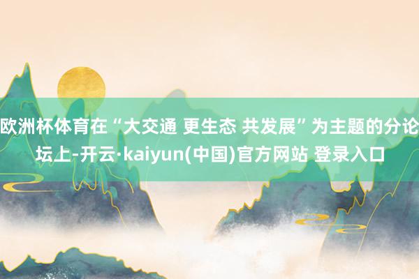 欧洲杯体育在“大交通 更生态 共发展”为主题的分论坛上-开云·kaiyun(中国)官方网站 登录入口