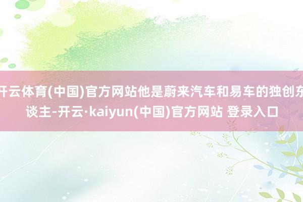 开云体育(中国)官方网站他是蔚来汽车和易车的独创东谈主-开云·kaiyun(中国)官方网站 登录入口