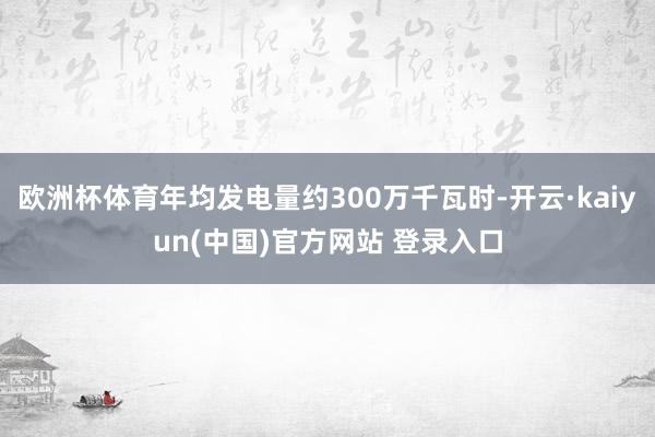 欧洲杯体育年均发电量约300万千瓦时-开云·kaiyun(中国)官方网站 登录入口