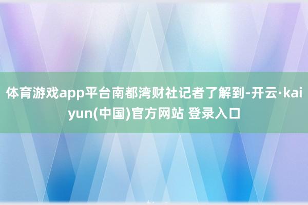 体育游戏app平台南都湾财社记者了解到-开云·kaiyun(中国)官方网站 登录入口