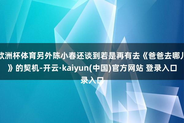 欧洲杯体育另外陈小春还谈到若是再有去《爸爸去哪儿》的契机-开云·kaiyun(中国)官方网站 登录入口