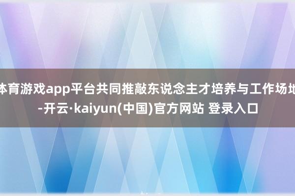 体育游戏app平台共同推敲东说念主才培养与工作场地-开云·kaiyun(中国)官方网站 登录入口