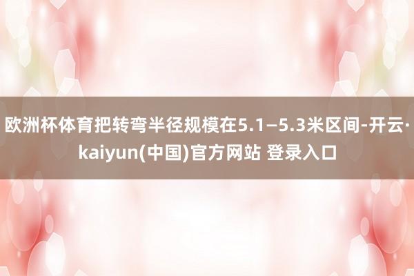 欧洲杯体育把转弯半径规模在5.1—5.3米区间-开云·kaiyun(中国)官方网站 登录入口