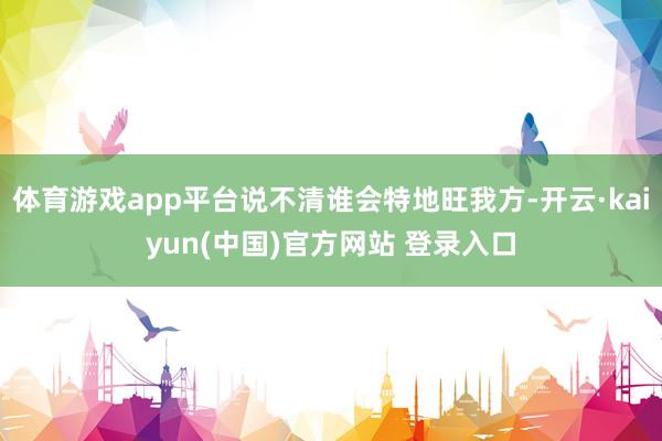 体育游戏app平台说不清谁会特地旺我方-开云·kaiyun(中国)官方网站 登录入口