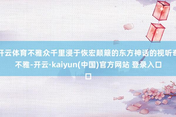 开云体育不雅众千里浸于恢宏颠簸的东方神话的视听奇不雅-开云·kaiyun(中国)官方网站 登录入口