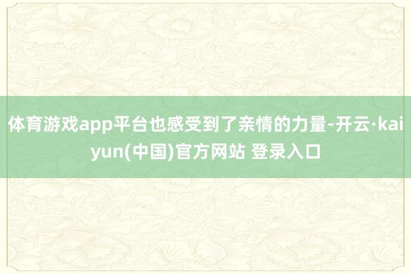 体育游戏app平台也感受到了亲情的力量-开云·kaiyun(中国)官方网站 登录入口