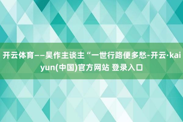 开云体育——吴作主谈主“一世行路便多愁-开云·kaiyun(中国)官方网站 登录入口