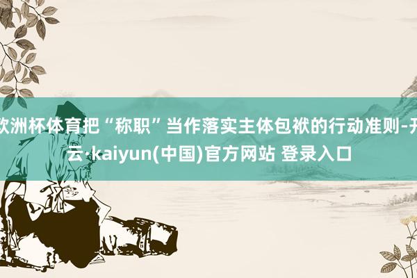 欧洲杯体育把“称职”当作落实主体包袱的行动准则-开云·kaiyun(中国)官方网站 登录入口
