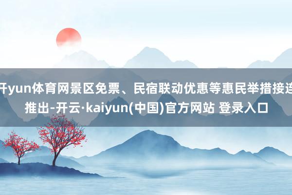开yun体育网景区免票、民宿联动优惠等惠民举措接连推出-开云·kaiyun(中国)官方网站 登录入口