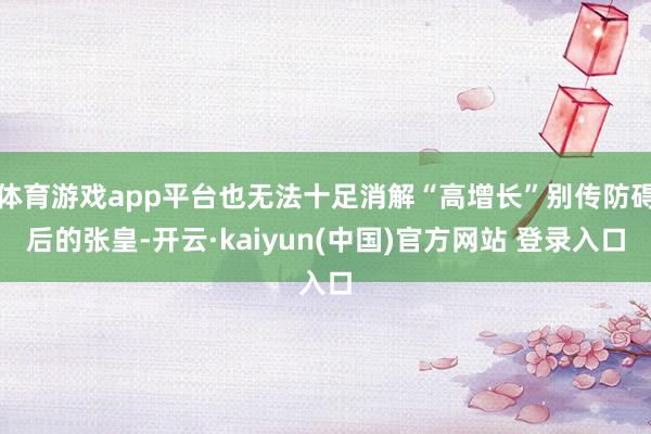 体育游戏app平台也无法十足消解“高增长”别传防碍后的张皇-开云·kaiyun(中国)官方网站 登录入口
