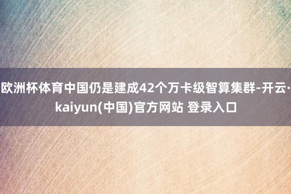 欧洲杯体育中国仍是建成42个万卡级智算集群-开云·kaiyun(中国)官方网站 登录入口