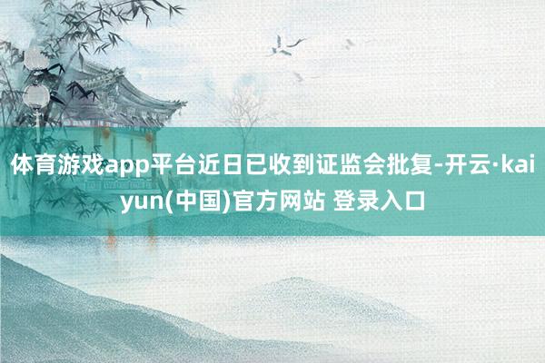 体育游戏app平台近日已收到证监会批复-开云·kaiyun(中国)官方网站 登录入口