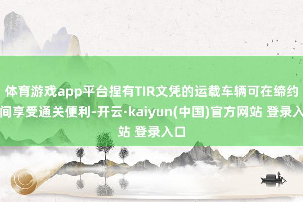 体育游戏app平台捏有TIR文凭的运载车辆可在缔约国间享受通关便利-开云·kaiyun(中国)官方网站 登录入口