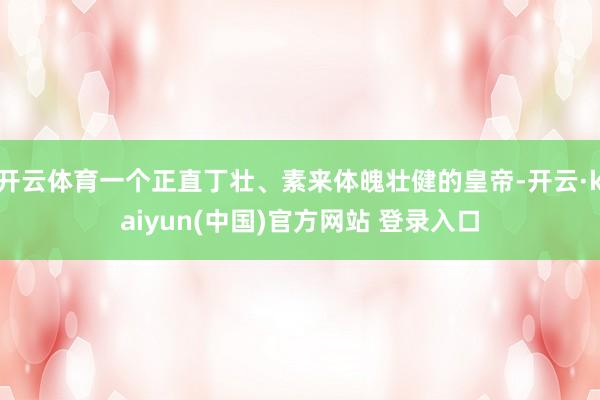 开云体育一个正直丁壮、素来体魄壮健的皇帝-开云·kaiyun(中国)官方网站 登录入口