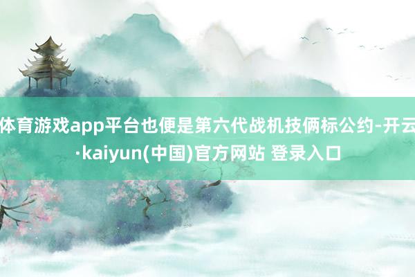 体育游戏app平台也便是第六代战机技俩标公约-开云·kaiyun(中国)官方网站 登录入口