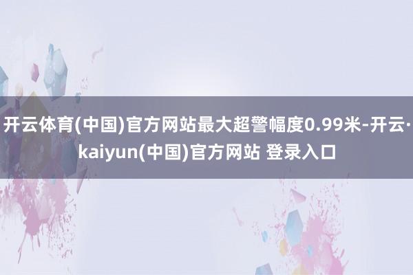 开云体育(中国)官方网站最大超警幅度0.99米-开云·kaiyun(中国)官方网站 登录入口