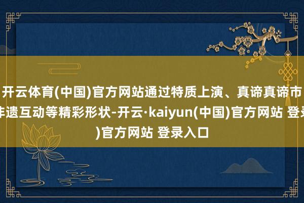 开云体育(中国)官方网站通过特质上演、真谛真谛市场、非遗互动等精彩形状-开云·kaiyun(中国)官方网站 登录入口