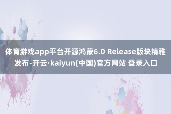 体育游戏app平台开源鸿蒙6.0 Release版块精雅发布-开云·kaiyun(中国)官方网站 登录入口