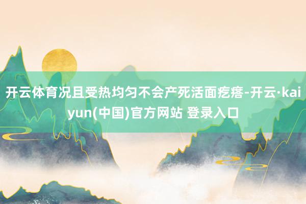 开云体育况且受热均匀不会产死活面疙瘩-开云·kaiyun(中国)官方网站 登录入口