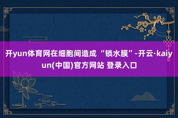 开yun体育网在细胞间造成 “锁水膜”-开云·kaiyun(中国)官方网站 登录入口