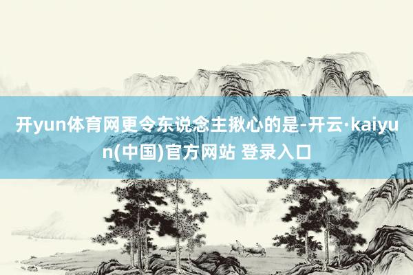 开yun体育网更令东说念主揪心的是-开云·kaiyun(中国)官方网站 登录入口