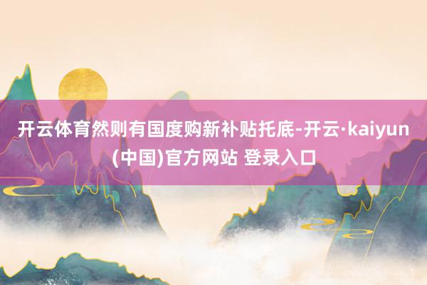 开云体育然则有国度购新补贴托底-开云·kaiyun(中国)官方网站 登录入口