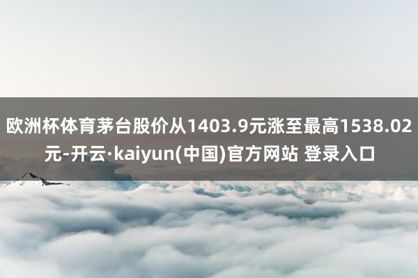 欧洲杯体育茅台股价从1403.9元涨至最高1538.02元-开云·kaiyun(中国)官方网站 登录入口