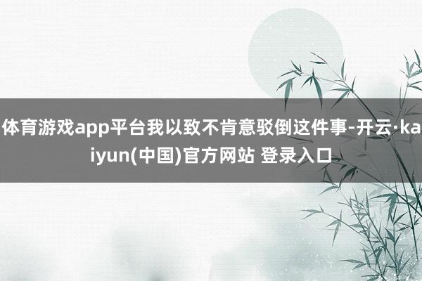 体育游戏app平台我以致不肯意驳倒这件事-开云·kaiyun(中国)官方网站 登录入口