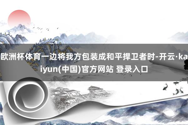 欧洲杯体育一边将我方包装成和平捍卫者时-开云·kaiyun(中国)官方网站 登录入口