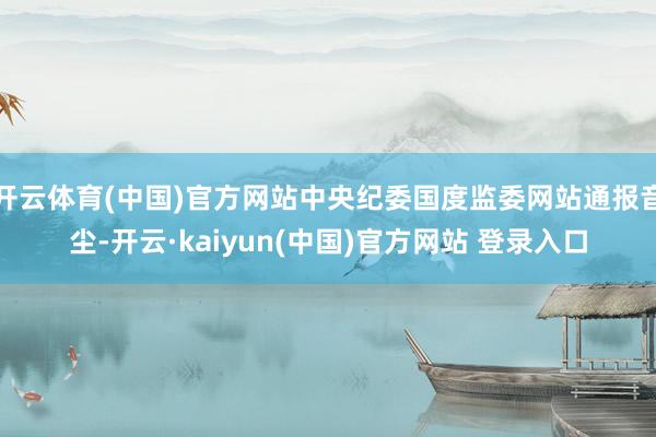 开云体育(中国)官方网站中央纪委国度监委网站通报音尘-开云·kaiyun(中国)官方网站 登录入口