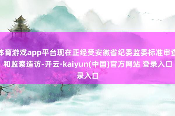 体育游戏app平台现在正经受安徽省纪委监委标准审查和监察造访-开云·kaiyun(中国)官方网站 登录入口
