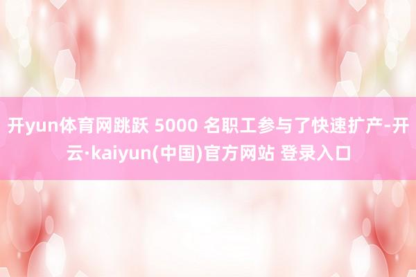 开yun体育网跳跃 5000 名职工参与了快速扩产-开云·kaiyun(中国)官方网站 登录入口