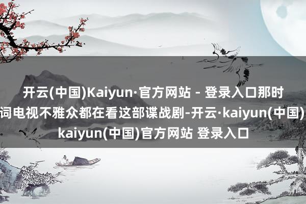 开云(中国)Kaiyun·官方网站 - 登录入口那时天下险些所有这个词电视不雅众都在看这部谍战剧-开云·kaiyun(中国)官方网站 登录入口
