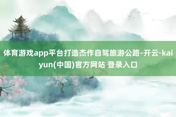 体育游戏app平台打造杰作自驾旅游公路-开云·kaiyun(中国)官方网站 登录入口