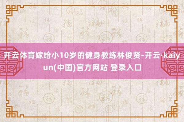开云体育嫁给小10岁的健身教练林俊贤-开云·kaiyun(中国)官方网站 登录入口