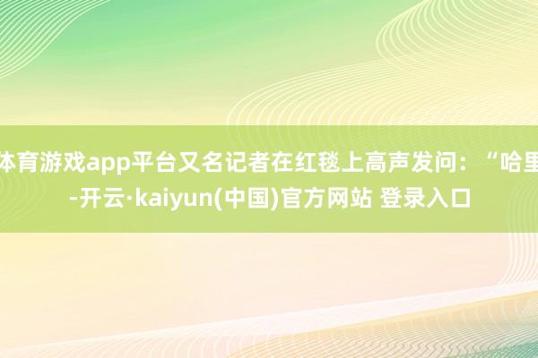 体育游戏app平台又名记者在红毯上高声发问：“哈里-开云·kaiyun(中国)官方网站 登录入口
