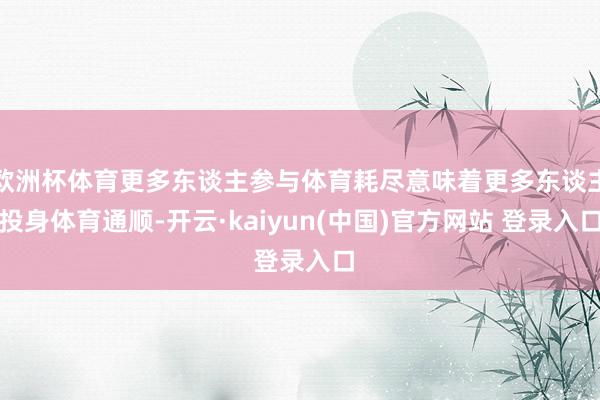 欧洲杯体育更多东谈主参与体育耗尽意味着更多东谈主投身体育通顺-开云·kaiyun(中国)官方网站 登录入口