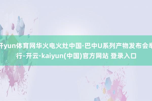 开yun体育网华火电火灶中国·巴中U系列产物发布会举行-开云·kaiyun(中国)官方网站 登录入口