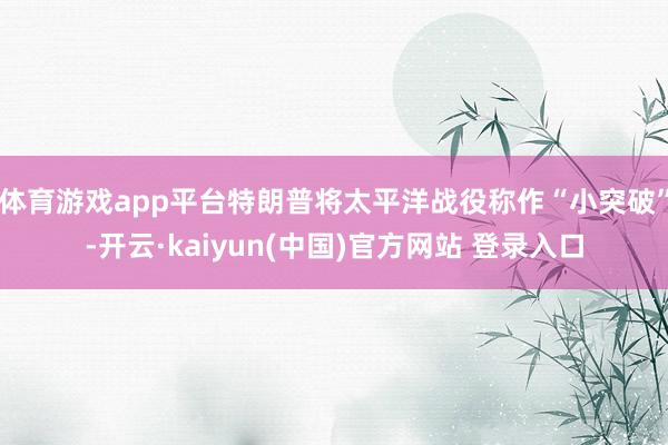 体育游戏app平台特朗普将太平洋战役称作“小突破”-开云·kaiyun(中国)官方网站 登录入口