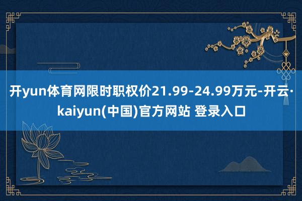 开yun体育网限时职权价21.99-24.99万元-开云·kaiyun(中国)官方网站 登录入口