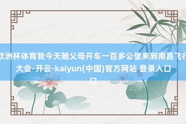 欧洲杯体育我今天随父母开车一百多公里来到南昌飞行大会-开云·kaiyun(中国)官方网站 登录入口