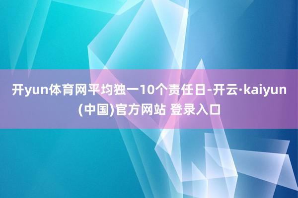 开yun体育网平均独一10个责任日-开云·kaiyun(中国)官方网站 登录入口