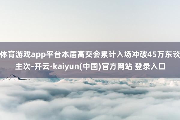 体育游戏app平台本届高交会累计入场冲破45万东谈主次-开云·kaiyun(中国)官方网站 登录入口