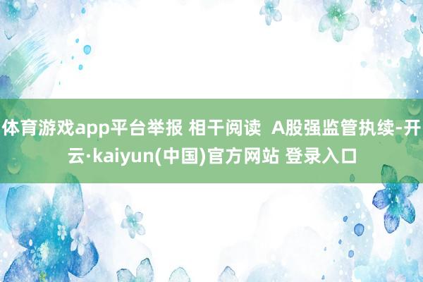 体育游戏app平台举报 相干阅读  A股强监管执续-开云·kaiyun(中国)官方网站 登录入口