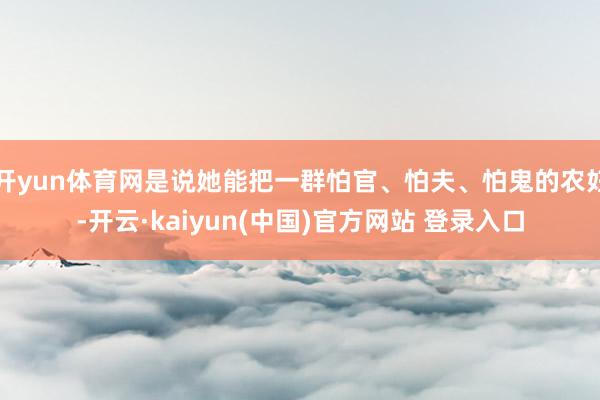 开yun体育网是说她能把一群怕官、怕夫、怕鬼的农妇-开云·kaiyun(中国)官方网站 登录入口