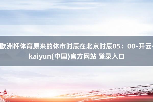 欧洲杯体育原来的休市时辰在北京时辰05：00-开云·kaiyun(中国)官方网站 登录入口