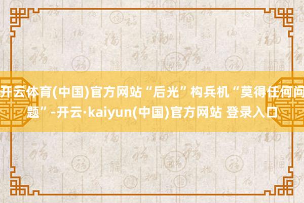 开云体育(中国)官方网站“后光”构兵机“莫得任何问题”-开云·kaiyun(中国)官方网站 登录入口