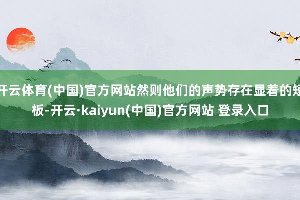 开云体育(中国)官方网站然则他们的声势存在显着的短板-开云·kaiyun(中国)官方网站 登录入口