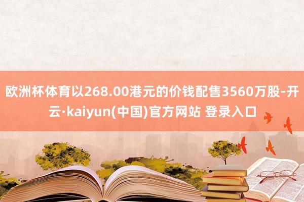 欧洲杯体育以268.00港元的价钱配售3560万股-开云·kaiyun(中国)官方网站 登录入口